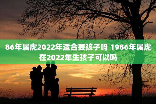 86年属虎2022年适合要孩子吗 1986年属虎在2022年生孩子可以吗