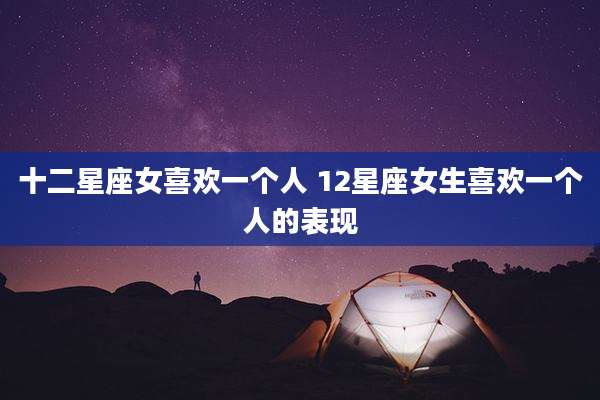 十二星座女喜欢一个人 12星座女生喜欢一个人的表现