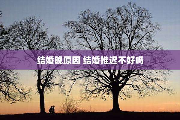 结婚晚原因 结婚推迟不好吗