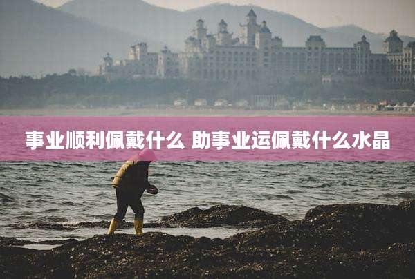 事业顺利佩戴什么 助事业运佩戴什么水晶