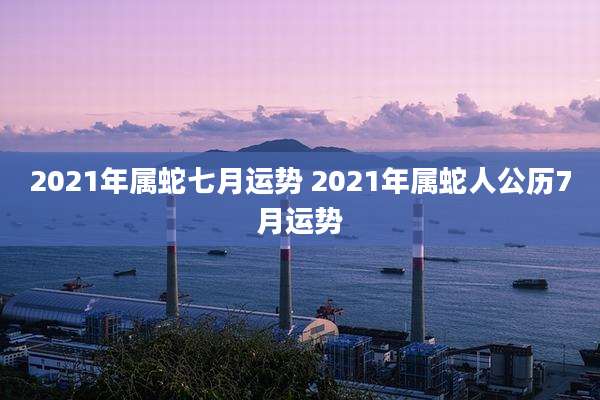 2021年属蛇七月运势 2021年属蛇人公历7月运势