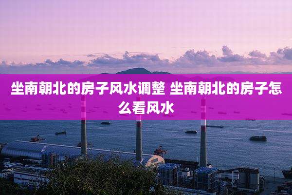 坐南朝北的房子风水调整 坐南朝北的房子怎么看风水