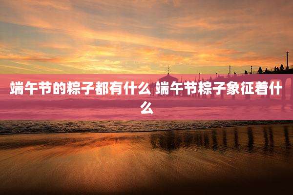 端午节的粽子都有什么 端午节粽子象征着什么