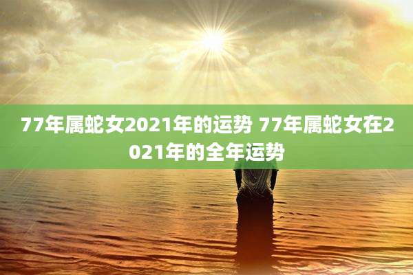 77年属蛇女2021年的运势 77年属蛇女在2021年的全年运势