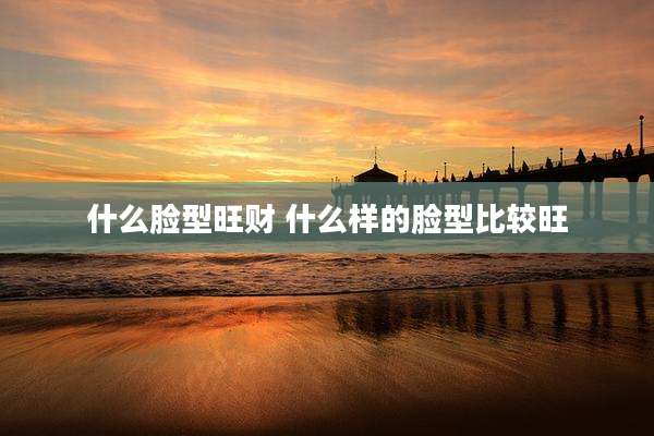 什么脸型旺财 什么样的脸型比较旺