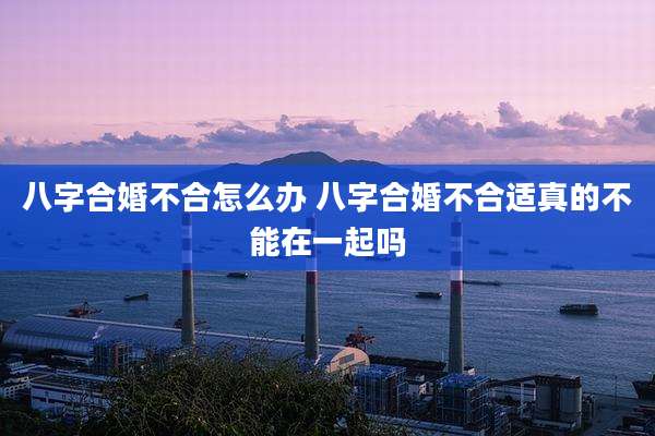 八字合婚不合怎么办 八字合婚不合适真的不能在一起吗