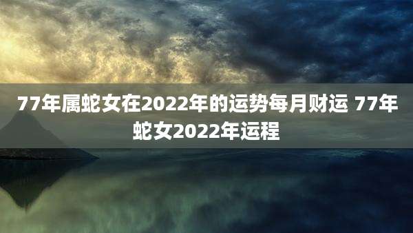 77年属蛇女在2022年的运势每月财运 77年蛇女2022年运程