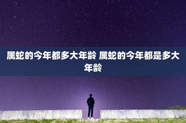属蛇的今年都多大年龄 属蛇的今年都是多大年龄