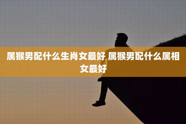 属猴男配什么生肖女最好 属猴男配什么属相女最好