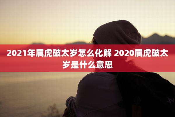 2021年属虎破太岁怎么化解 2020属虎破太岁是什么意思