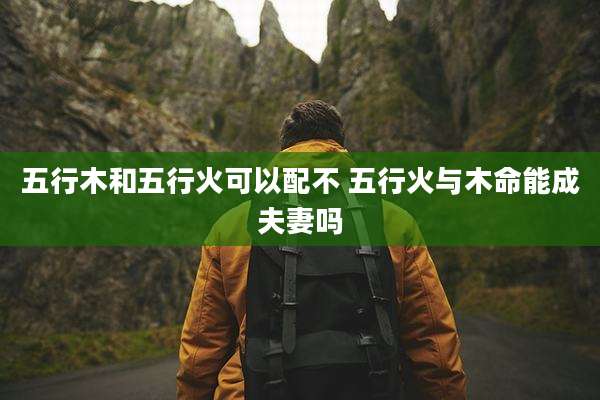 五行木和五行火可以配不 五行火与木命能成夫妻吗