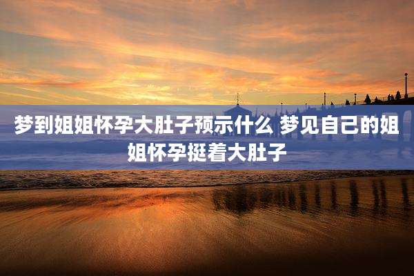 梦到姐姐怀孕大肚子预示什么 梦见自己的姐姐怀孕挺着大肚子