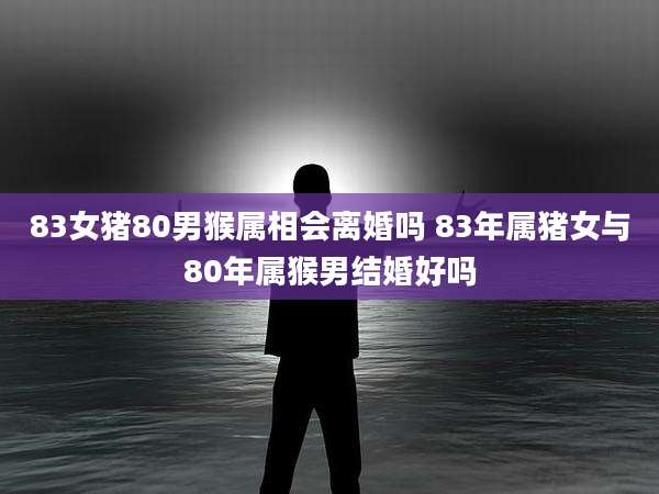 83女猪80男猴属相会离婚吗 83年属猪女与80年属猴男结婚好吗