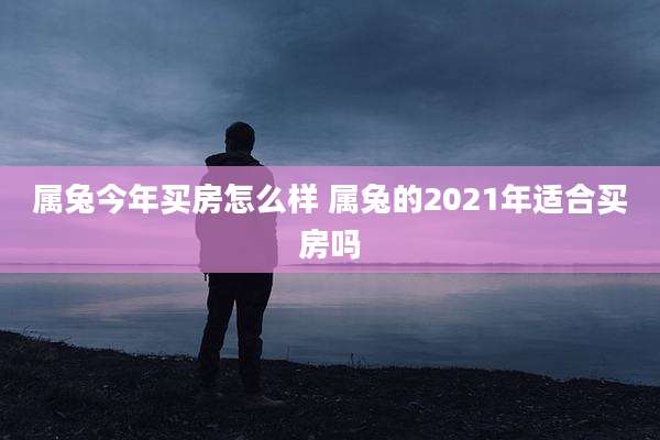 属兔今年买房怎么样 属兔的2021年适合买房吗