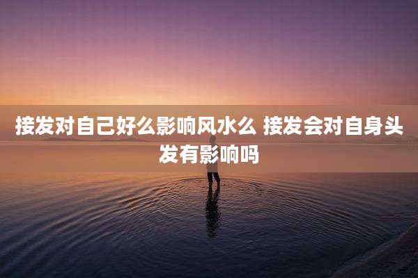 接发对自己好么影响风水么 接发会对自身头发有影响吗