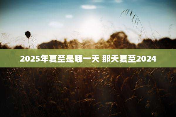 2025年夏至是哪一天 那天夏至2024