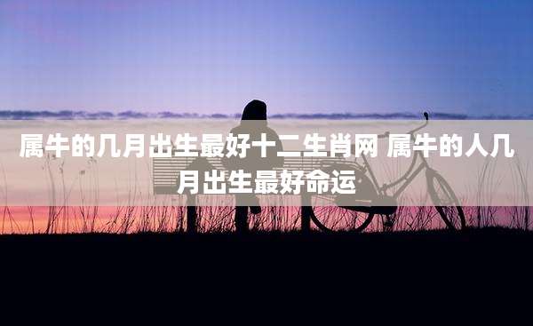 属牛的几月出生最好十二生肖网 属牛的人几月出生最好命运