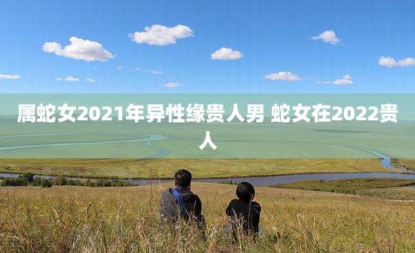 属蛇女2021年异性缘贵人男 蛇女在2022贵人