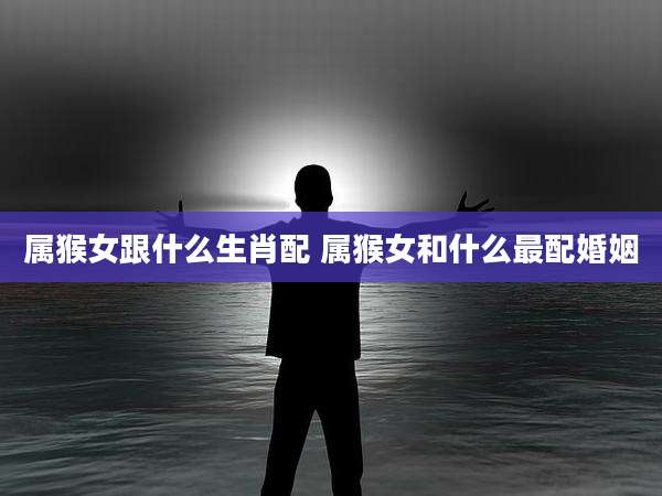 属猴女跟什么生肖配 属猴女和什么最配婚姻