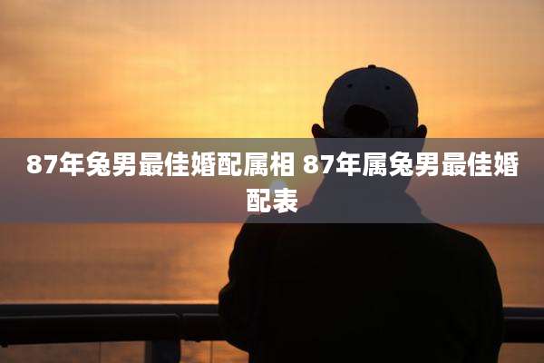 87年兔男最佳婚配属相 87年属兔男最佳婚配表