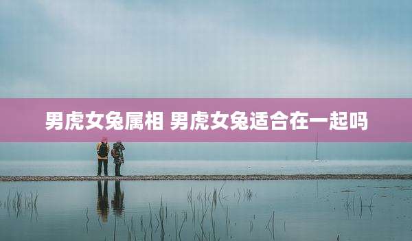 男虎女兔属相 男虎女兔适合在一起吗