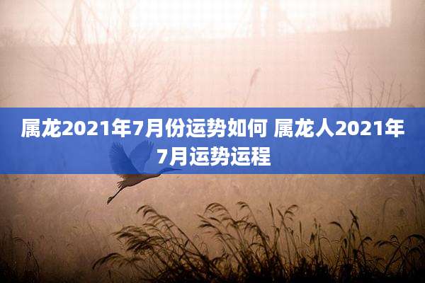 属龙2021年7月份运势如何 属龙人2021年7月运势运程