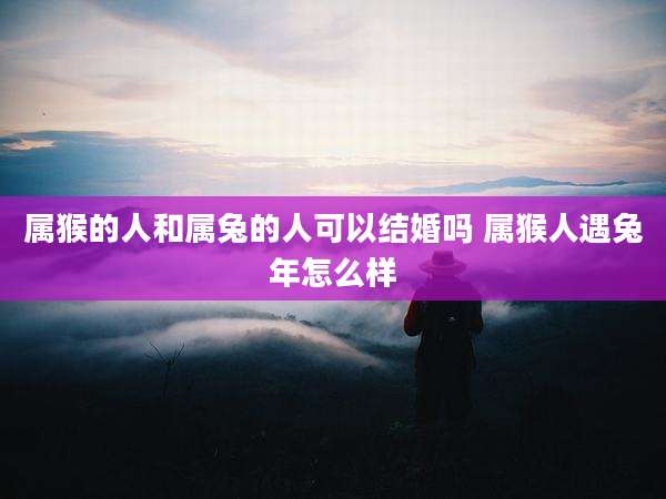 属猴的人和属兔的人可以结婚吗 属猴人遇兔年怎么样