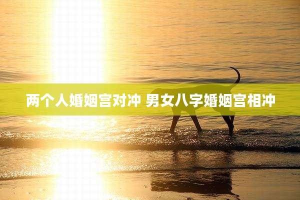两个人婚姻宫对冲 男女八字婚姻宫相冲