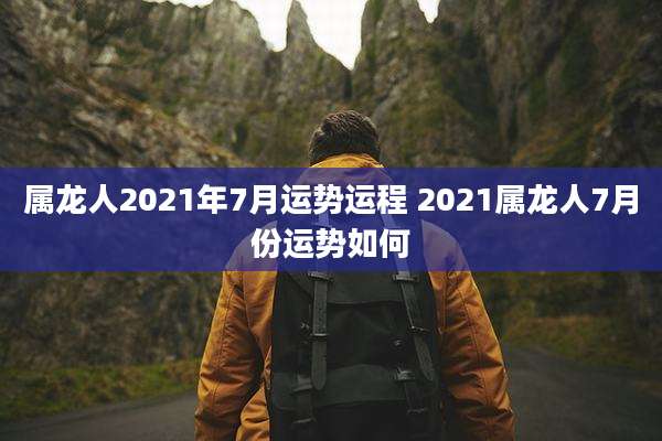 属龙人2021年7月运势运程 2021属龙人7月份运势如何