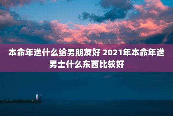 本命年送什么给男朋友好 2021年本命年送男士什么东西比较好