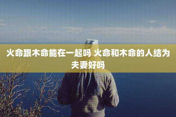 火命跟木命能在一起吗 火命和木命的人结为夫妻好吗