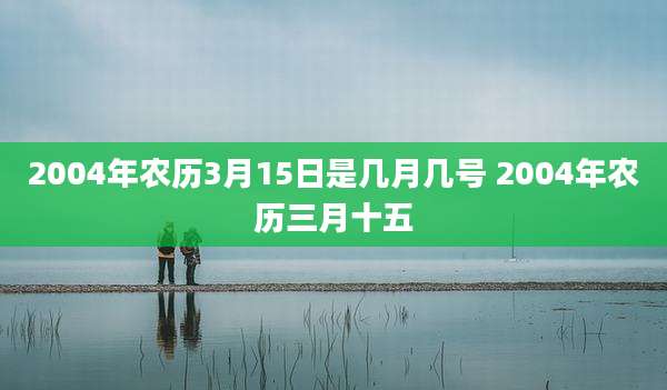 2004年农历3月15日是几月几号 2004年农历三月十五