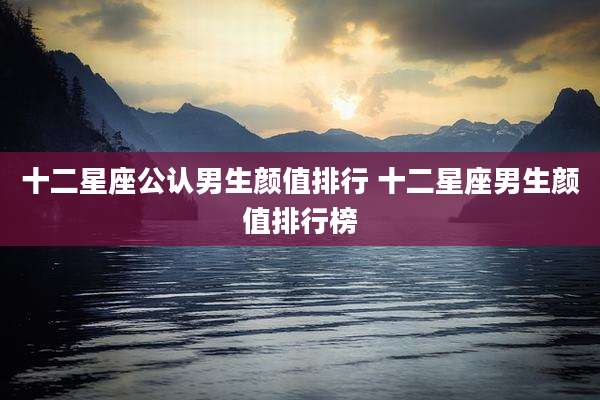 十二星座公认男生颜值排行 十二星座男生颜值排行榜