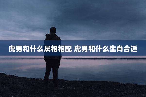 虎男和什么属相相配 虎男和什么生肖合适