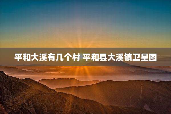 平和大溪有几个村 平和县大溪镇卫星图