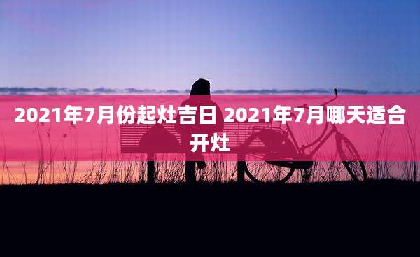 2021年7月份起灶吉日 2021年7月哪天适合开灶