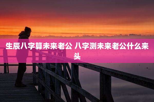 生辰八字算未来老公 八字测未来老公什么来头