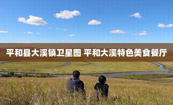 平和县大溪镇卫星图 平和大溪特色美食餐厅