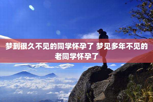 梦到很久不见的同学怀孕了 梦见多年不见的老同学怀孕了