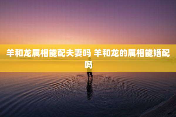 羊和龙属相能配夫妻吗 羊和龙的属相能婚配吗