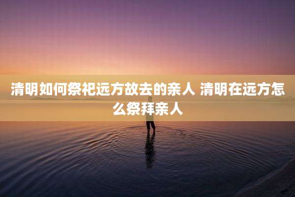 清明如何祭祀远方故去的亲人 清明在远方怎么祭拜亲人