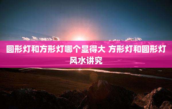 圆形灯和方形灯哪个显得大 方形灯和圆形灯风水讲究