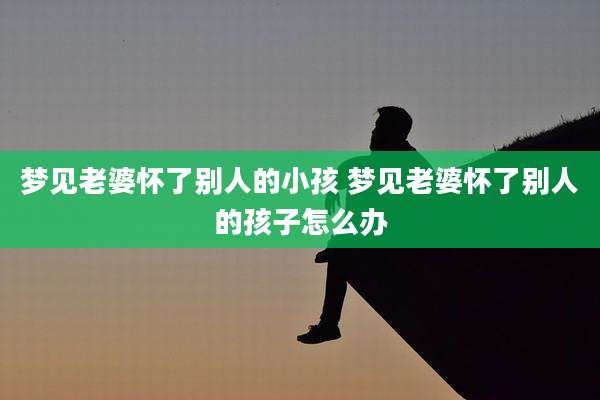 梦见老婆怀了别人的小孩 梦见老婆怀了别人的孩子怎么办