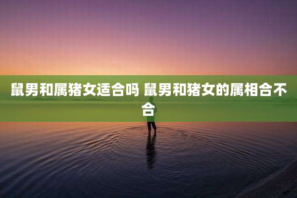 鼠男和属猪女适合吗 鼠男和猪女的属相合不合