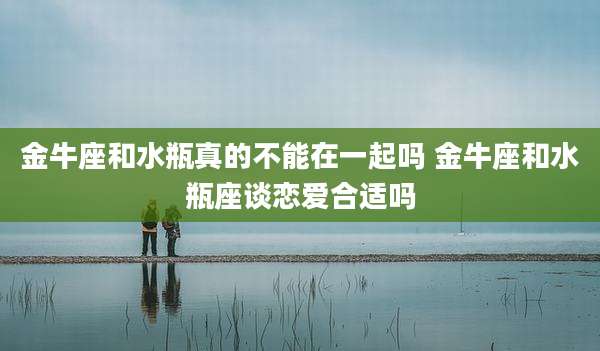 金牛座和水瓶真的不能在一起吗 金牛座和水瓶座谈恋爱合适吗