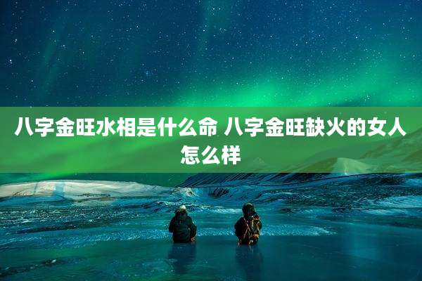 八字金旺水相是什么命 八字金旺缺火的女人怎么样