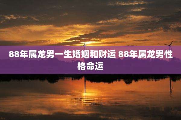 88年属龙男一生婚姻和财运 88年属龙男性格命运
