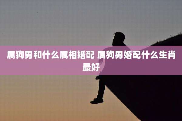属狗男和什么属相婚配 属狗男婚配什么生肖最好