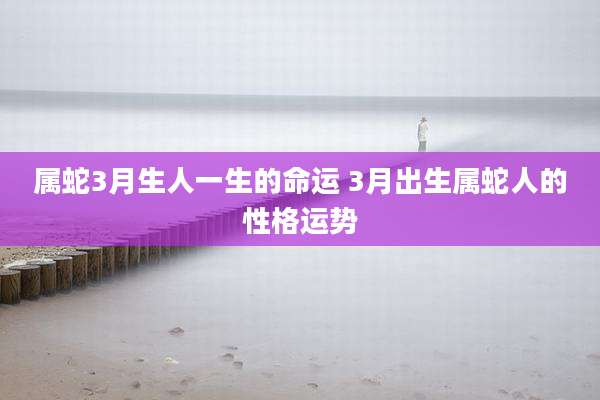 属蛇3月生人一生的命运 3月出生属蛇人的性格运势