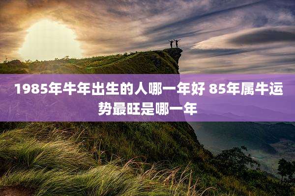 1985年牛年出生的人哪一年好 85年属牛运势最旺是哪一年